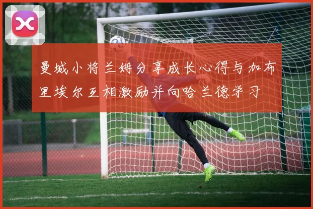 曼城小将兰姆分享成长心得与加布里埃尔互相激励并向哈兰德学习
