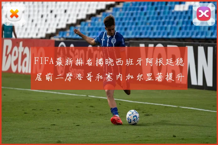 FIFA最新排名揭晓西班牙阿根廷稳居前二摩洛哥和塞内加尔显著提升