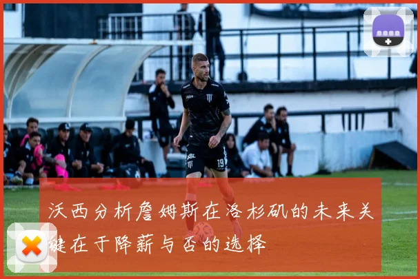 沃西分析詹姆斯在洛杉矶的未来关键在于降薪与否的选择