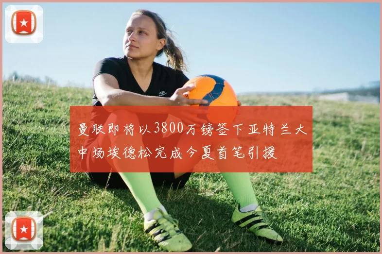 曼联即将以3800万镑签下亚特兰大中场埃德松完成今夏首笔引援