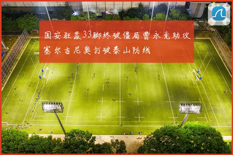 国安狂轰33脚终破僵局曹永竞助攻塞尔吉尼奥打破泰山防线